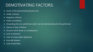 DEMOTIVATING FACTORS:
 Some of the demotivating factors are:
 Unfair criticism
 Negative criticism
 Public humiliation
 Rewarding the non performer which can be demotivating for the performer
 Failure or fear of failure
 Success which leads to complacence
 Lack of direction
 Lack of measurable objectives
 Low self-esteem
 Lack of priorities
 