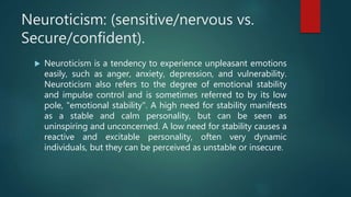 Neuroticism: (sensitive/nervous vs.
Secure/confident).
 Neuroticism is a tendency to experience unpleasant emotions
easily, such as anger, anxiety, depression, and vulnerability.
Neuroticism also refers to the degree of emotional stability
and impulse control and is sometimes referred to by its low
pole, "emotional stability". A high need for stability manifests
as a stable and calm personality, but can be seen as
uninspiring and unconcerned. A low need for stability causes a
reactive and excitable personality, often very dynamic
individuals, but they can be perceived as unstable or insecure.
 