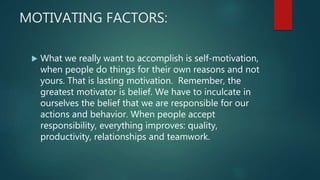 MOTIVATING FACTORS:
 What we really want to accomplish is self-motivation,
when people do things for their own reasons and not
yours. That is lasting motivation. Remember, the
greatest motivator is belief. We have to inculcate in
ourselves the belief that we are responsible for our
actions and behavior. When people accept
responsibility, everything improves: quality,
productivity, relationships and teamwork.
 