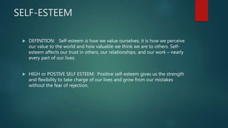 SELF-ESTEEM
 DEFINITION: Self-esteem is how we value ourselves; it is how we perceive
our value to the world and how valuable we think we are to others. Self-
esteem affects our trust in others, our relationships, and our work – nearly
every part of our lives.
 HIGH or POSTIVE SELF ESTEEM: Positive self-esteem gives us the strength
and flexibility to take charge of our lives and grow from our mistakes
without the fear of rejection.
 