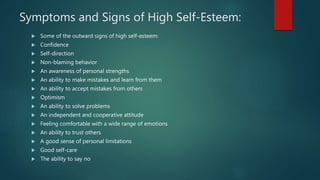 Symptoms and Signs of High Self-Esteem:
 Some of the outward signs of high self-esteem:
 Confidence
 Self-direction
 Non-blaming behavior
 An awareness of personal strengths
 An ability to make mistakes and learn from them
 An ability to accept mistakes from others
 Optimism
 An ability to solve problems
 An independent and cooperative attitude
 Feeling comfortable with a wide range of emotions
 An ability to trust others
 A good sense of personal limitations
 Good self-care
 The ability to say no
 