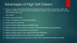 Advantages of High Self-Esteem
 There is a direct relationship between people's feelings and their productivity. High self-
esteem is evident in respect for one's self, others, property, law, parents and one's country.
The reverse is also true.
Self-esteem:
 Builds strong conviction.
 Creates willingness to accept responsibility.
 Builds optimistic attitudes.
 Leads to better relationships and fulfilling lives.
 Makes a person more sensitive to others' needs and develop a caring attitude.
 Makes a person self-motivated and ambitious.
 Makes a person open to new opportunities and challenges.
 Improves performance and increases risk-taking ability.
 Helps a person give and receive both criticism and compliments tactfully and easily.
 