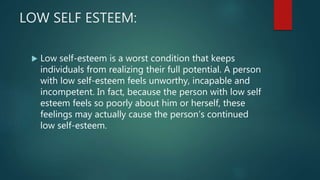 LOW SELF ESTEEM:
 Low self-esteem is a worst condition that keeps
individuals from realizing their full potential. A person
with low self-esteem feels unworthy, incapable and
incompetent. In fact, because the person with low self
esteem feels so poorly about him or herself, these
feelings may actually cause the person’s continued
low self-esteem.
 