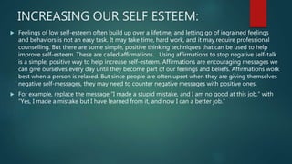 INCREASING OUR SELF ESTEEM:
 Feelings of low self-esteem often build up over a lifetime, and letting go of ingrained feelings
and behaviors is not an easy task. It may take time, hard work, and it may require professional
counselling. But there are some simple, positive thinking techniques that can be used to help
improve self-esteem. These are called affirmations. Using affirmations to stop negative self-talk
is a simple, positive way to help increase self-esteem. Affirmations are encouraging messages we
can give ourselves every day until they become part of our feelings and beliefs. Affirmations work
best when a person is relaxed. But since people are often upset when they are giving themselves
negative self-messages, they may need to counter negative messages with positive ones.
 For example, replace the message “I made a stupid mistake, and I am no good at this job,” with
“Yes, I made a mistake but I have learned from it, and now I can a better job.”
 
