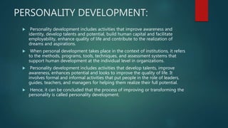 PERSONALITY DEVELOPMENT:
 Personality development includes activities that improve awareness and
identity, develop talents and potential, build human capital and facilitate
employability, enhance quality of life and contribute to the realization of
dreams and aspirations.
 When personal development takes place in the context of institutions, it refers
to the methods, programs, tools, techniques, and assessment systems that
support human development at the individual level in organizations.
 Personality development includes activities that develop talents, improve
awareness, enhances potential and looks to improve the quality of life. It
involves formal and informal activities that put people in the role of leaders,
guides, teachers, and managers for helping them realize their full potential.
 Hence, it can be concluded that the process of improving or transforming the
personality is called personality development.
 
