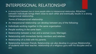 INTERPERSONAL RELATIONSHIP
 A strong bond between two or more people refers to interpersonal relationship. Attraction
between individuals brings them close to each other and eventually results in a strong
interpersonal relationship.
Forms of Interpersonal relationship
 An interpersonal relationship can develop between any of the following:
 Individuals working together in the same organization.
 People working in the same team.
 Relationship between a man and a woman (Love, Marriage).
 Relationship with immediate family members and relatives.
 Relationship of a child with his parents.
 Relationship between friends. Relationship can also develop in a group (Relationship
of students with their teacher, relationship of a religious guru with his disciples and so
on).
 