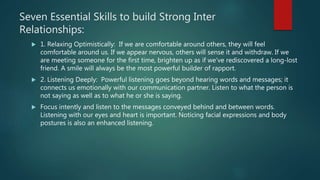 Seven Essential Skills to build Strong Inter
Relationships:
 1. Relaxing Optimistically: If we are comfortable around others, they will feel
comfortable around us. If we appear nervous, others will sense it and withdraw. If we
are meeting someone for the first time, brighten up as if we've rediscovered a long-lost
friend. A smile will always be the most powerful builder of rapport.
 2. Listening Deeply: Powerful listening goes beyond hearing words and messages; it
connects us emotionally with our communication partner. Listen to what the person is
not saying as well as to what he or she is saying.
 Focus intently and listen to the messages conveyed behind and between words.
Listening with our eyes and heart is important. Noticing facial expressions and body
postures is also an enhanced listening.
 