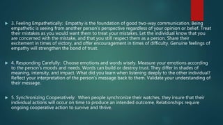  3. Feeling Empathetically: Empathy is the foundation of good two-way communication. Being
empathetic is seeing from another person's perspective regardless of your opinion or belief. Treat
their mistakes as you would want them to treat your mistakes. Let the individual know that you
are concerned with the mistake, and that you still respect them as a person. Share their
excitement in times of victory, and offer encouragement in times of difficulty. Genuine feelings of
empathy will strengthen the bond of trust.
 4. Responding Carefully: Choose emotions and words wisely. Measure your emotions according
to the person's moods and needs. Words can build or destroy trust. They differ in shades of
meaning, intensity, and impact. What did you learn when listening deeply to the other individual?
Reflect your interpretation of the person's message back to them. Validate your understanding of
their message.
 5. Synchronizing Cooperatively: When people synchronize their watches, they insure that their
individual actions will occur on time to produce an intended outcome. Relationships require
ongoing cooperative action to survive and thrive.
 