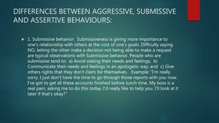 DIFFERENCES BETWEEN AGGRESSIVE, SUBMISSIVE
AND ASSERTIVE BEHAVIOURS:
 1. Submissive behavior: Submissiveness is giving more importance to
one's relationship with others at the cost of one's goals. Difficulty saying
NO, letting the other make a decision not being able to make a request
are typical observations with Submissive behavior. People who are
submissive tend to: a) Avoid stating their needs and feelings; b)
Communicate their needs and feelings in an apologetic way; and c) Give
others rights that they don’t claim for themselves. Example: “I’m really
sorry. I just don’t have the time to go through those reports with you now.
I’ve got to get all these accounts finished before lunch time. My boss is a
real pain, asking me to do this today. I’d really like to help you. I’ll look at it
later if that’s okay?”
 