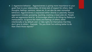 2. Aggressive behavior: Aggressiveness is giving more importance to your
goals than to your relationships. At times lack of respect for others, their
thoughts, feelings, opinions, values etc. It can also be seen nonverbal
behaviors. Aggressiveness is expressed either directly or passively. Passive
aggression includes gossiping, taunting, cracking a mean joke etc. People
who are aggressive tend to: a) Encourage others to do things by flattery or
manipulation; b) Ignore the needs and feelings of others, either
intentionally or by default; and c) Take rights for themselves that they
don’t give to others. Example: “Do you think I’ve nothing better to do
than check those reports?”
 