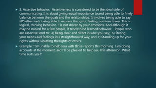 3. Assertive behavior: Assertiveness is considered to be the ideal style of
communicating. It is about giving equal importance to and being able to finely
balance between the goals and the relationships. It involves being able to say
NO effectively, being able to express thoughts, feeling, opinions freely. This is
logical, thinking behavior. It is not driven by your emotions. And although it
may be natural for a few people, it tends to be learned behavior. People who
are assertive tend to: a) Being clear and direct in what you say; b) Stating
your needs and feelings in a straightforward way; and c) Standing up for your
rights without violating the rights of others.
 Example: “I’m unable to help you with those reports this morning. I am doing
accounts at the moment, and I’ll be pleased to help you this afternoon. What
time suits you?”
 