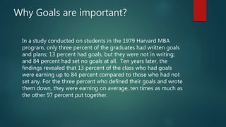 Why Goals are important?
In a study conducted on students in the 1979 Harvard MBA
program, only three percent of the gradu...
