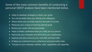 Some of the most common benefits of conducting a
personal SWOT analysis have been mentioned below.
 Helps to develops str...
