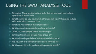 USING THE SWOT ANALYSIS TOOL:
 Strengths: These are the traits or skills that set you apart from others.
Questions to ask...