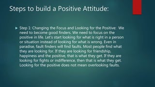 Steps to build a Positive Attitude:
 Step 1: Changing the Focus and Looking for the Positive: We
need to become good find...
