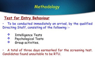 Test for Entry Behaviour
• To be conducted immediately on arrival, by the qualified
Directing Staff, consisting of the following :-
 Intelligence Tests
 Psychological Tests
 Group activities.
• A total of three days earmarked for the screening test.
Candidates found unsuitable to be RTU.
Methodology
 