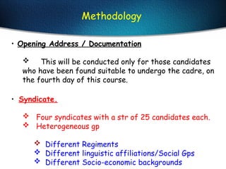 • Opening Address / Documentation
 This will be conducted only for those candidates
who have been found suitable to undergo the cadre, on
the fourth day of this course.
• Syndicate.
 Four syndicates with a str of 25 candidates each.
 Heterogeneous gp
 Different Regiments
 Different linguistic affiliations/Social Gps
 Different Socio-economic backgrounds
Methodology
 