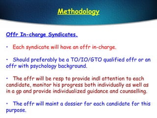 Methodology
Offr In-charge Syndicates.
• Each syndicate will have an offr in-charge.
• Should preferably be a TO/IO/GTO qualified offr or an
offr with psychology background.
• The offr will be resp to provide indl attention to each
candidate, monitor his progress both individually as well as
in a gp and provide individualized guidance and counselling.
• The offr will maint a dossier for each candidate for this
purpose.
 