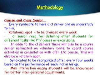 Course and Class Senior
• Every syndicate to have a cl senior and an understudy
to him.
• Rotational appt - to be changed every week.
• Cl senior resp for detailing other students for
different tasks like PT/ games or excursions.
• In addn to the cl seniors there will also be a course
senior nominated on voluntary basis to coord course
activities in consultation with offr I/C course. This will
also be a rotatory appt.
• Syndicates to be reorganized after every four weeks
based on the performance of each indl in his gp.
• Max interaction among students will be encouraged
for better inter-personal adjustments.
Methodology
 