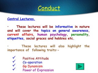 Conduct
Central Lectures.
• These lectures will be informative in nature
and will cover the topics on general awareness,
current affairs, human psychology, personality,
etiquettes, social graces and hobbies etc.
• These lectures will also highlight the
importance of following traits:-
 Positive Attitude
 Co-operation
 Gp Dynamism
 Power of Expression
 