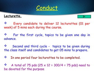 Conduct
Lecturette.
 Every candidate to deliver 12 lecturettes (01 per
week) of 5 mins each during the course.
 For the first cycle, topics to be given one day in
advance.
 Second and third cycle - topics to be given during
the class itself and candidates to get 05 mins to prepare.
 In one period four lecturettes to be completed.
 A total of 75 pds (25 x 12 = 300/4 = 75 pds) need to
be devoted for the purpose
 