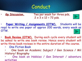 Conduct
• Gp Discussion. Two per week for three pds,
2 x 3 x 12 = 72 pds.
• Paper Writing / Assignments (OTW). Students will be
reqd to write one paper of approx 200 words, every week as
OTW.
• Book Review (OTW). During each cycle every student will
be asked to write one book review. Hence every student will
write three book reviews in the entire duration of the course.
• One Fiction Book
• One book on Academic Subject / Gen Science / Mil
History/ Biography
• One book on Hobbies / Gen Interest / adventure
activities
 