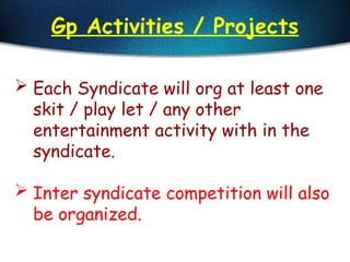 Gp Activities / Projects
 Each Syndicate will org at least one
skit / play let / any other
entertainment activity with in the
syndicate.
 Inter syndicate competition will also
be organized.
 