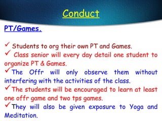 Conduct
PT/Games.
 Students to org their own PT and Games.
 Class senior will every day detail one student to
organize PT & Games.
The Offr will only observe them without
interfering with the activities of the class.
The students will be encouraged to learn at least
one offr game and two tps games.
They will also be given exposure to Yoga and
Meditation.
 