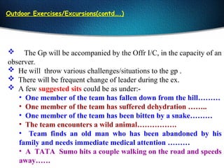 Outdoor Exercises/Excursions(contd….)
 The Gp will be accompanied by the Offr I/C, in the capacity of an
observer.
 He will throw various challenges/situations to the gp .
 There will be frequent change of leader during the ex.
 A few suggested sits could be as under:-
• One member of the team has fallen down from the hill………
• One member of the team has suffered dehydration ……..
• One member of the team has been bitten by a snake………
• The team encounters a wild animal…………….
• Team finds an old man who has been abandoned by his
family and needs immediate medical attention ………
• A TATA Sumo hits a couple walking on the road and speeds
away……
 