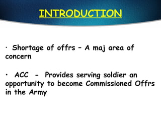 INTRODUCTION
• Shortage of offrs – A maj area of
concern
• ACC - Provides serving soldier an
opportunity to become Commissioned Offrs
in the Army
 