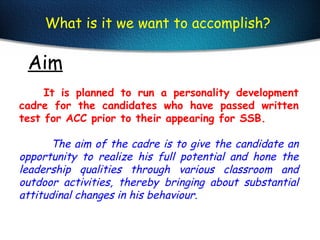Aim
What is it we want to accomplish?
It is planned to run a personality development
cadre for the candidates who have passed written
test for ACC prior to their appearing for SSB.
The aim of the cadre is to give the candidate an
opportunity to realize his full potential and hone the
leadership qualities through various classroom and
outdoor activities, thereby bringing about substantial
attitudinal changes in his behaviour.
 