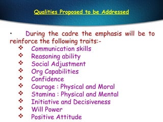 Qualities Proposed to be Addressed
• During the cadre the emphasis will be to
reinforce the following traits:-
 Communication skills
 Reasoning ability
 Social Adjustment
 Org Capabilities
 Confidence
 Courage : Physical and Moral
 Stamina : Physical and Mental
 Initiative and Decisiveness
 Will Power
 Positive Attitude
 