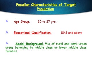 Peculiar Characteristics of Target
Population
 Age Group. 20 to 27 yrs .
 Educational Qualification. 10+2 and above
 Social Background. Mix of rural and semi urban
areas belonging to middle class or lower middle class
families.
 