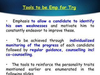 Tools to be Emp for Trg
• Emphasis to allow a candidate to identify
his own weaknesses and motivate him to
constantly endeavor to improve these.
• To be achieved through individualized
monitoring of the progress of each candidate
followed by regular guidance, counselling incl
co-counselling.
• The tools to reinforce the personality traits
mentioned earlier are enumerated in the
 