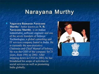 Narayana MurthyNarayana Murthy
 Nagavara Ramarao NarayanaNagavara Ramarao Narayana
MurthyMurthy : better known as: better known as N. R.N. R.
Narayana MurthyNarayana Murthy, is an, is an Indian
industrialist, software engineer and oneand one
of the seven founders ofof the seven founders of Infosys
Technologies, a global consulting and, a global consulting and
IT services company based inIT services company based in India. He. He
is currently the non-executiveis currently the non-executive
Chairman and Chief Mentor of Infosys.Chairman and Chief Mentor of Infosys.
He was theHe was the CEO of the company for 21of the company for 21
years, from 1981 to 2002. Afteryears, from 1981 to 2002. After
stepping down as CEO in 2002, he hasstepping down as CEO in 2002, he has
broadened his scope of activities tobroadened his scope of activities to
social services as well as promotingsocial services as well as promoting
India globally.India globally.
 