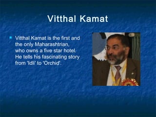 Vitthal Kamat
 Vitthal Kamat is the first and
the only Maharashtrian,
who owns a five star hotel.
He tells his fascinating story
from 'Idli' to 'Orchid'.
 