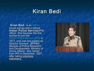 Kiran BediKiran Bedi
Kiran BediKiran Bedi is anis an IndianIndian
social activist and a retiredsocial activist and a retired
Indian Police ServiceIndian Police Service (IPS)(IPS)
officer. She became the firstofficer. She became the first
woman to join thewoman to join the
Indian Police Service (IPS)Indian Police Service (IPS) inin
1972, and was last posted as1972, and was last posted as
Director General , BPR&DDirector General , BPR&D
(Bureau of Police Research(Bureau of Police Research
and Development, Ministry ofand Development, Ministry of
Home Affairs). She retiredHome Affairs). She retired
from IPS in December, 2007,from IPS in December, 2007,
after takingafter taking voluntaryvoluntary
retirement.retirement.
 