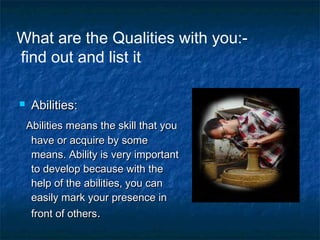  Abilities:Abilities:
Abilities means the skill that youAbilities means the skill that you
have or acquire by somehave or acquire by some
means. Ability is very importantmeans. Ability is very important
to develop because with theto develop because with the
help of the abilities, you canhelp of the abilities, you can
easily mark your presence ineasily mark your presence in
front of othersfront of others..
What are the Qualities with you:-
find out and list it
 