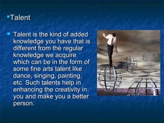 TalentTalent
 Talent is the kind of addedTalent is the kind of added
knowledge you have that isknowledge you have that is
different from the regulardifferent from the regular
knowledge we acquireknowledge we acquire
which can be in the form ofwhich can be in the form of
some fine arts talent likesome fine arts talent like
dance, singing, painting,dance, singing, painting,
etc. Such talents help inetc. Such talents help in
enhancing the creativity inenhancing the creativity in
you and make you a betteryou and make you a better
person.person.
 