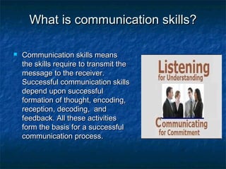 What is communication skills?What is communication skills?
 Communication skills meansCommunication skills means
the skills require to transmit thethe skills require to transmit the
message to the receiver.message to the receiver.
Successful communication skillsSuccessful communication skills
depend upon successfuldepend upon successful
formation of thought, encoding,formation of thought, encoding,
reception, decoding, andreception, decoding, and
feedback. All these activitiesfeedback. All these activities
form the basis for a successfulform the basis for a successful
communication process.communication process.
 