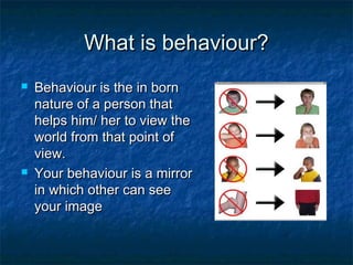 What is behaviour?What is behaviour?
 Behaviour is the in bornBehaviour is the in born
nature of a person thatnature of a person that
helps him/ her to view thehelps him/ her to view the
world from that point ofworld from that point of
view.view.
 Your behaviour is a mirrorYour behaviour is a mirror
in which other can seein which other can see
your imageyour image
 