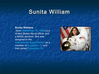 Sunita WilliamSunita William
Sunita Williams
(born September 19, 1965) is a
United States Naval officer and
a NASA astronut. She was
assigned to the
International Space Station as a
member of Expedition 14 and
then joined Expedition 15
 