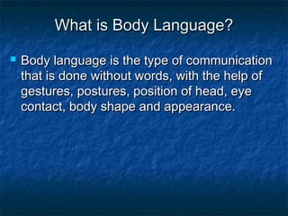 What is Body Language?What is Body Language?
 Body language is the type of communicationBody language is the type of communication
that is done without words, with the help ofthat is done without words, with the help of
gestures, postures, position of head, eyegestures, postures, position of head, eye
contact, body shape and appearance.contact, body shape and appearance.
 