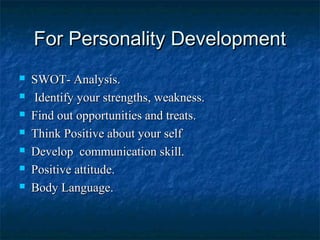 For Personality DevelopmentFor Personality Development
 SWOT- Analysis.SWOT- Analysis.
 Identify your strengths, weakness.Identify your strengths, weakness.
 Find out opportunities and treats.Find out opportunities and treats.
 Think Positive about your selfThink Positive about your self
 Develop communication skill.Develop communication skill.
 Positive attitude.Positive attitude.
 Body Language.Body Language.
 