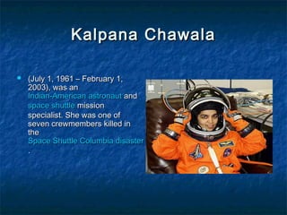 Kalpana ChawalaKalpana Chawala
 (July 1, 1961 – February 1,(July 1, 1961 – February 1,
2003), was an2003), was an
Indian-AmericanIndian-American astronautastronaut andand
space shuttlespace shuttle missionmission
specialist. She was one ofspecialist. She was one of
seven crewmembers killed inseven crewmembers killed in
thethe
Space Shuttle Columbia disasterSpace Shuttle Columbia disaster
..
 