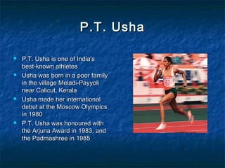 P.T. UshaP.T. Usha
 P.T. Usha is one of India'sP.T. Usha is one of India's
best-known athletesbest-known athletes
 Usha was born in a poor familyUsha was born in a poor family
in the village Meladi-Payyoliin the village Meladi-Payyoli
near Calicut, Keralanear Calicut, Kerala
 Usha made her internationalUsha made her international
debut at the Moscow Olympicsdebut at the Moscow Olympics
in 1980in 1980
 P.T. Usha was honoured withP.T. Usha was honoured with
the Arjuna Award in 1983, andthe Arjuna Award in 1983, and
the Padmashree in 1985the Padmashree in 1985
 