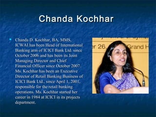 Chanda KochharChanda Kochhar
 Chanda D. Kochhar, BA, MMS,Chanda D. Kochhar, BA, MMS,
ICWAI has been Head of InternationalICWAI has been Head of International
Banking arm of ICICI Bank Ltd. sinceBanking arm of ICICI Bank Ltd. since
October 2006 and has been its JointOctober 2006 and has been its Joint
Managing Director and ChiefManaging Director and Chief
Financial Officer since October 2007.Financial Officer since October 2007.
Ms. Kochhar has been an ExecutiveMs. Kochhar has been an Executive
Director of Retail Banking Business ofDirector of Retail Banking Business of
ICICI Bank Ltd., since April 1, 2001,ICICI Bank Ltd., since April 1, 2001,
responsible for the retail bankingresponsible for the retail banking
operations. Ms. Kochhar started heroperations. Ms. Kochhar started her
career in 1984 at ICICI in its projectscareer in 1984 at ICICI in its projects
departmentdepartment..
 