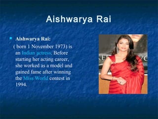 Aishwarya Rai
 Aishwarya Rai:
( born 1 November 1973) is
an Indian actress. Before
starting her acting career,
she worked as a model and
gained fame after winning
the Miss World contest in
1994..
 