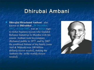 Dhirubai AmbaniDhirubai Ambani
 Dhirajlal Hirachand AmbaniDhirajlal Hirachand Ambani : also: also
known asknown as DhirubhaiDhirubhai ,, 28 December28 December
19321932, -, - 6 July6 July 20022002, was an, was an IndianIndian rags-rags-
to-riches business tycoon who foundedto-riches business tycoon who founded
Reliance Industries in Mumbai with hisReliance Industries in Mumbai with his
cousin. Ambani took his companycousin. Ambani took his company
(Reliance) public in 1977, and by 2007(Reliance) public in 1977, and by 2007
the combined fortune of the family (sonsthe combined fortune of the family (sons
Anil & Mukesh) was 100 billionAnil & Mukesh) was 100 billion
dollars[dollars[citation neededcitation needed], making the], making the
Ambanis the in the world[Ambanis the in the world[citationcitation
neededneeded].].
 
