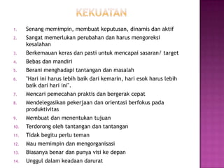 1. Senang memimpin, membuat keputusan, dinamis dan aktif
2. Sangat memerlukan perubahan dan harus mengoreksi
kesalahan
3. Berkemauan keras dan pasti untuk mencapai sasaran/ target
4. Bebas dan mandiri
5. Berani menghadapi tantangan dan masalah
6. "Hari ini harus lebih baik dari kemarin, hari esok harus lebih
baik dari hari ini".
7. Mencari pemecahan praktis dan bergerak cepat
8. Mendelegasikan pekerjaan dan orientasi berfokus pada
produktivitas
9. Membuat dan menentukan tujuan
10. Terdorong oleh tantangan dan tantangan
11. Tidak begitu perlu teman
12. Mau memimpin dan mengorganisasi
13. Biasanya benar dan punya visi ke depan
14. Unggul dalam keadaan darurat
 